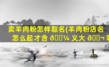 卖羊肉粉怎样取名(羊肉粉店名怎么起才含 🐼 义大 🐬 呢)